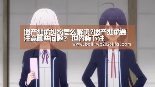 遗产继承纠纷怎么解决?遗产继承要注意哪些问题?-世界杯下注(图1) 世界杯下注