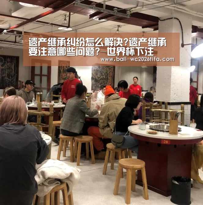 遗产继承纠纷怎么解决?遗产继承要注意哪些问题?-世界杯下注(图2) 世界杯下注