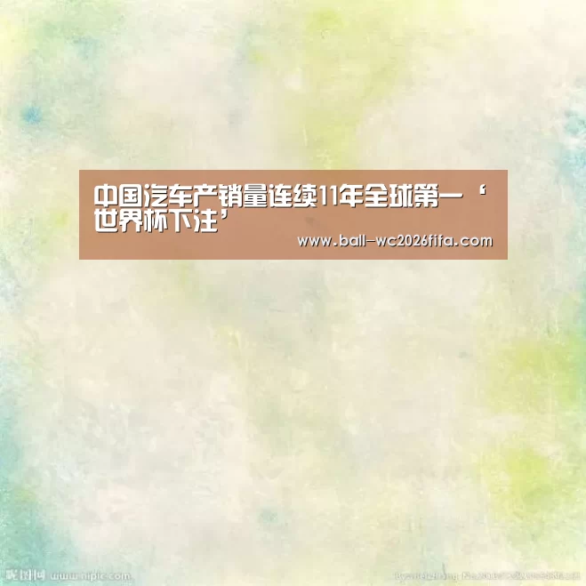 中国汽车产销量连续11年全球第一‘世界杯下注’(图3) 世界杯下注平台