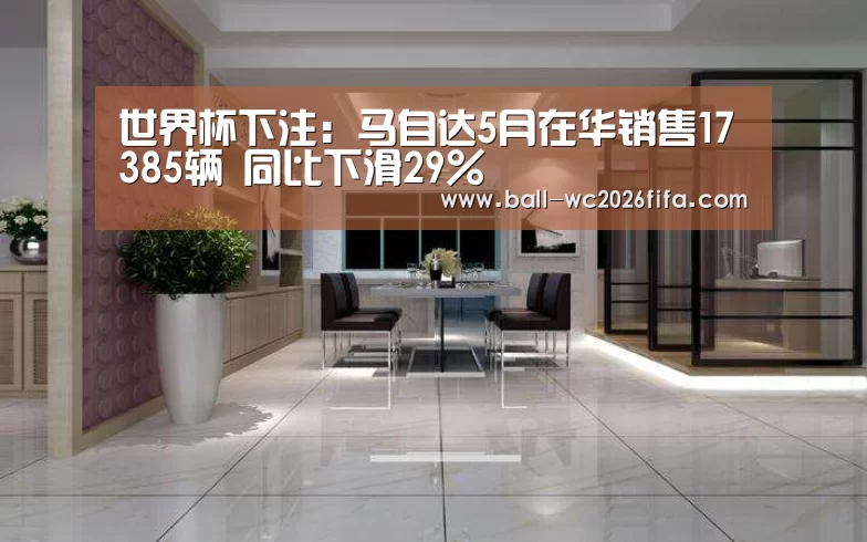 世界杯下注:马自达5月在华销售17385辆 同比下滑29%(图3) 世界杯下注平台